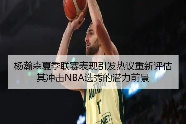 杨瀚森夏季联赛表现引发热议重新评估其冲击NBA选秀的潜力前景