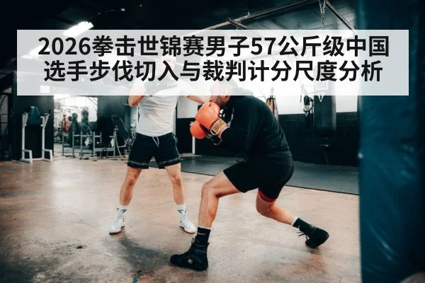 2026拳击世锦赛男子57公斤级中国选手步伐切入与裁判计分尺度分析