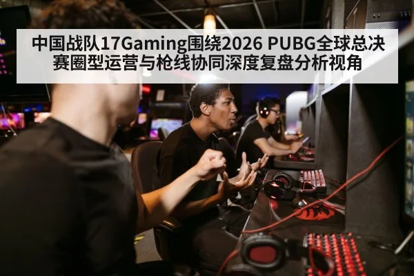 中国战队17Gaming围绕2026 PUBG全球总决赛圈型运营与枪线协同深度复盘分析视角